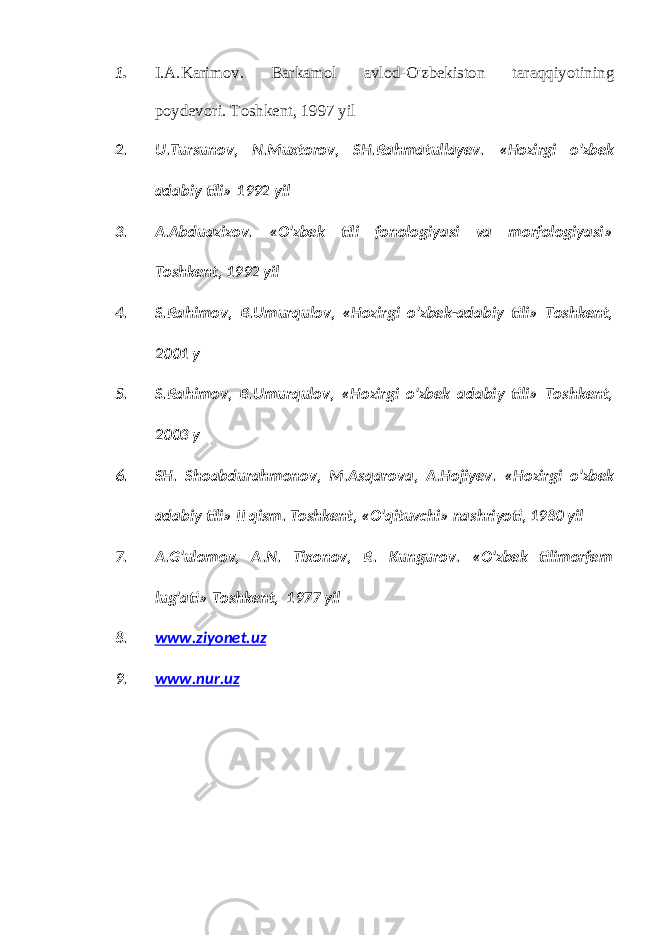 1. I.A.Karimov. Barkamol avlod-O&#39;zbekiston taraqqiyotining poydevori. Toshkent , 1997 yil 2. U . Tursunov , N . Muxtorov , SH . Rahmatullayev . « Hozirgi o &#39; zbek adabiy tili » 1992 yil 3. A . Abduazizov . « O &#39; zbek tili fonologiyasi va morfologiyasi » Toshkent , 1992 yil 4. S . Rahimov , B . Umurqulov , « Hozirgi o &#39; zbek - adabiy tili » Toshkent , 2001 y 5. S . Rahimov , B . Umurqulov , « Hozirgi o &#39; zbek adabiy tili » Toshkent , 2003 y 6. SH . Shoabdurahmonov , M . Asqarova , A . Hojiyev . « Hozirgi o &#39; zbek adabiy tili » II qism . Toshkent, «O&#39;qituvchi» nashriyoti, 1980 yil 7. A.G&#39;ulomov, A.N. Tixonov, R. Kungurov. «O&#39;zbek tilimorfem lug&#39;ati» Toshkent, 1977 yil 8. www.ziyonet.uz 9. www.nur.uz 