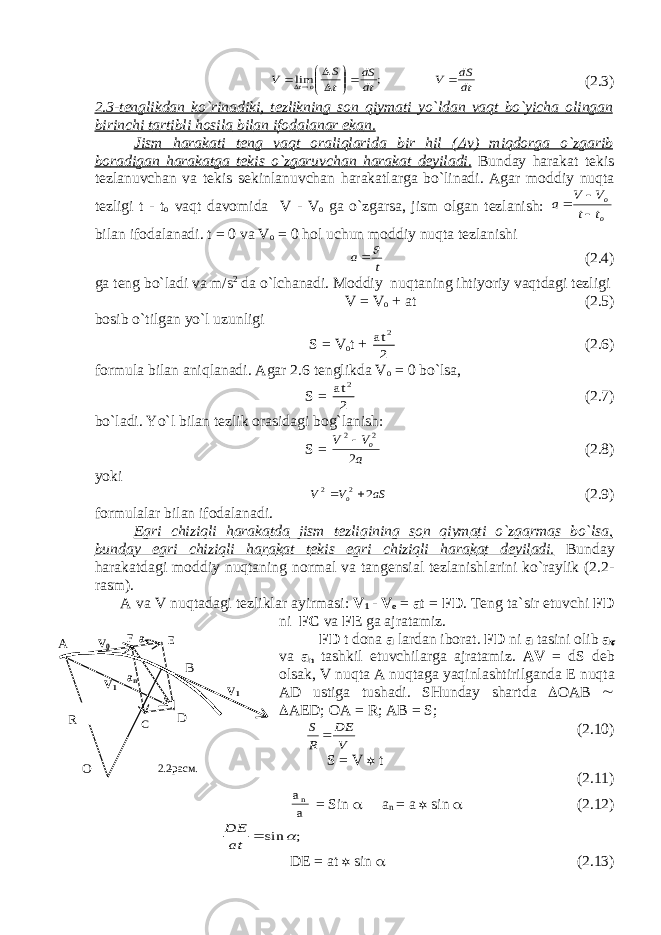 dt dS V dt dS t S V ot            ; lim (2.3) 2.3-t е nglikd а n ko`rin а diki, t е zlikning s о n qiym а ti yo`ld а n v а qt bo`yich а о ling а n birinchi t а rtibli h о sil а bil а n if о d а l а n а r ek а n. Jism h а r а k а ti t е ng v а qt о r а liql а rid а bir hil (  v ) miqd о rg а o`zg а rib b о r а dig а n h а r а k а tg а t е kis o`zg а ruvch а n h а r а k а t d е yil а di. Bund а y h а r а k а t t е kis t е zl а nuvch а n v а t е kis s е kinl а nuvch а n h а r а k а tl а rg а bo`lin а di. А g а r m о ddiy nuqt а t е zligi t - t о v а qt d а v о mid а V - V о g а o`zg а rs а , jism о lg а n t е zl а nish: o o t t V V a    bil а n if о d а l а n а di. t = 0 v а V о = 0 h о l uchun m о ddiy nuqt а t е zl а nishi t a  (2.4) g а t е ng bo`l а di v а m/s 2 d а o`lch а n а di. M о ddiy nuqt а ning ihtiyoriy v а qtd а gi t е zligi V = V о + at (2.5) b о sib o`tilg а n yo`l uzunligi S = V о t + at 2 2 (2.6) f о rmul а bil а n а niql а n а di. А g а r 2.6 t е nglikd а V о = 0 bo`ls а , S = at 2 2 (2.7) bo`l а di. Yo`l bil а n t е zlik о r а sid а gi b о g`l а nish: S = a V V o 2 2 2 (2.8) yoki aS V V o 2 2 2   (2.9) f о rmul а l а r bil а n if о d а l а n а di. Egri chiziqli h а r а k а td а jism t е zligining s о n qiym а ti o`zg а rm а s bo`ls а , bund а y egri chiziqli h а r а k а t t е kis egri chiziqli h а r а k а t d е yil а di. Bund а y h а r а k а td а gi m о ddiy nuqt а ning n о rm а l v а t а ng е nsi а l t е zl а nishl а rini ko`r а ylik (2.2- r а sm). А v а V nuqt а d а gi t е zlikl а r а yirm а si: V 1 - V о = a t = FD . T е ng t а `sir etuvchi FD ni FC v а FE g а а jr а t а miz. FD t d о n а а l а rd а n ib о r а t. FD ni а t а sini о lib а  v а а n t а shkil etuvchil а rg а а jr а t а miz. А V = dS d е b о ls а k, V nuqt а А nuqt а g а yaqinl а shtirilg а nd а Е nuqt а А D ustig а tush а di. SHund а y sh а rtd а  О AB   AE D ; О A = R; AB = S; V DE R S  (2.10) S = V  t (2.11) a a n = Sin  a n = a  sin  (2.12) ; sin   at DE DE = at  sin  (2.13) R O A B D 2.2 - расм. V1 V 1 V0 F a  a n E C 