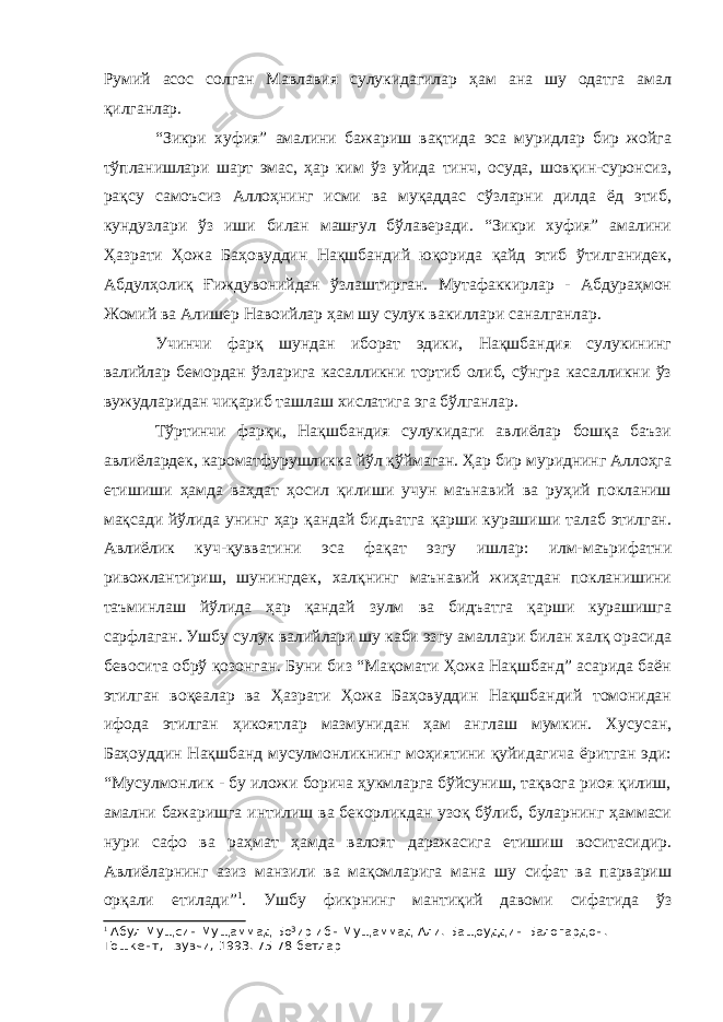 Румий асос солган Мавлавия сулукидагилар ҳам ана шу одатга амал қилганлар. “Зикри хуфия” амалини бажариш вақтида эса муридлар бир жойга тўпланишлари шарт эмас, ҳар ким ўз уйида тинч, осуда, шовқин-суронсиз, рақсу самоъсиз Аллоҳнинг исми ва муқаддас сўзларни дилда ёд этиб, кундузлари ўз иши билан машғул бўлаверади. “Зикри хуфия” амалини Ҳазрати Ҳожа Баҳовуддин Нақшбандий юқорида қайд этиб ўтилганидек, Абдулҳолиқ Ғиждувонийдан ўзлаштирган. Мутафаккирлар - Абдураҳмон Жомий ва Алишер Навоийлар ҳам шу сулук вакиллари саналганлар. Учинчи фарқ шундан иборат эдики, Нақшбандия сулукининг валийлар бемордан ўзларига касалликни тортиб олиб, сўнгра касалликни ўз вужудларидан чиқариб ташлаш хислатига эга бўлганлар. Тўртинчи фарқи, Нақшбандия сулукидаги авлиёлар бошқа баъзи авлиёлардек, кароматфурушликка йўл қўймаган. Ҳар бир муриднинг Аллоҳга етишиши ҳамда ваҳдат ҳосил қилиши учун маънавий ва руҳий покланиш мақсади йўлида унинг ҳар қандай бидъатга қарши курашиши талаб этилган. Авлиёлик куч-қувватини эса фақат эзгу ишлар: илм-маърифатни ривожлантириш, шунингдек, халқнинг маънавий жиҳатдан покланишини таъминлаш йўлида ҳар қандай зулм ва бидъатга қарши курашишга сарфлаган. Ушбу сулук валийлари шу каби эзгу амаллари билан халқ орасида бевосита обрў қозонган. Буни биз “Мақомати Ҳожа Нақшбанд” асарида баён этилган воқеалар ва Ҳазрати Ҳожа Баҳовуддин Нақшбандий томонидан ифода этилган ҳикоятлар мазмунидан ҳам англаш мумкин. Хусусан, Баҳоуддин Нақшбанд мусулмонликнинг моҳиятини қуйидагича ёритган эди: “Мусулмонлик - бу иложи борича ҳукмларга бўйсуниш, тақвога риоя қилиш, амални бажаришга интилиш ва бекорликдан узоқ бўлиб, буларнинг ҳаммаси нури сафо ва раҳмат ҳамда валоят даражасига етишиш воситасидир. Авлиёларнинг азиз манзили ва мақомларига мана шу сифат ва парвариш орқали етилади” 1 . Ушбу фикрнинг мантиқий давоми сифатида ўз 1 Абул Мущсин Мущаммад Бо³ир ибн Мущаммад Али. Бащоуддин Балогардон. - Тошкент, Ёзувчи, 1993. 75-78-бетлар 
