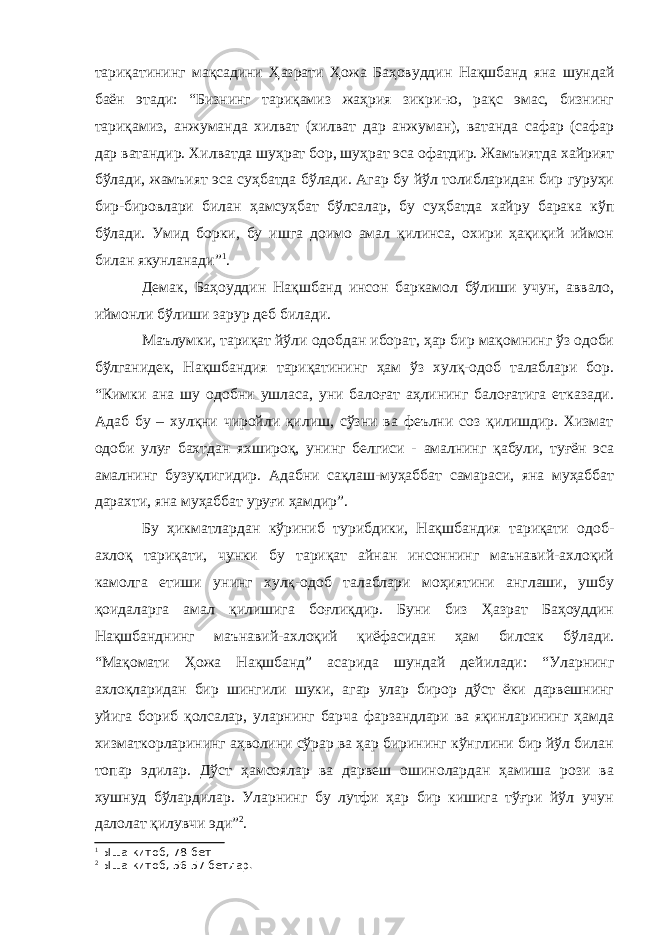 тариқатининг мақсадини Ҳазрати Ҳожа Баҳовуддин Нақшбанд яна шундай баён этади: “Бизнинг тариқамиз жаҳрия зикри-ю, рақс эмас, бизнинг тариқамиз, анжуманда хилват (хилват дар анжуман), ватанда сафар (сафар дар ватандир. Хилватда шуҳрат бор, шуҳрат эса офатдир. Жамъиятда хайрият бўлади, жамъият эса суҳбатда бўлади. Агар бу йўл толибларидан бир гуруҳи бир-бировлари билан ҳамсуҳбат бўлсалар, бу суҳбатда хайру барака кўп бўлади. Умид борки, бу ишга доимо амал қилинса, охири ҳақиқий иймон билан якунланади” 1 . Демак, Баҳоуддин Нақшбанд инсон баркамол бўлиши учун, аввало, иймонли бўлиши зарур деб билади. Маълумки, тариқат йўли одобдан иборат, ҳар бир мақомнинг ўз одоби бўлганидек, Нақшбандия тариқатининг ҳам ўз хулқ-одоб талаблари бор. “Кимки ана шу одобни ушласа, уни балоғат аҳлининг балоғатига етказади. Адаб бу – хулқни чиройли қилиш, сўзни ва феълни соз қилишдир. Хизмат одоби улуғ бахтдан яхшироқ, унинг белгиси - амалнинг қабули, туғён эса амалнинг бузуқлигидир. Адабни сақлаш-муҳаббат самараси, яна муҳаббат дарахти, яна муҳаббат уруғи ҳамдир”. Бу ҳикматлардан кўриниб турибдики, Нақшбандия тариқати одоб- ахлоқ тариқати, чунки бу тариқат айнан инсоннинг маънавий-ахлоқий камолга етиши унинг хулқ-одоб талаблари моҳиятини англаши, ушбу қоидаларга амал қилишига боғлиқдир. Буни биз Ҳазрат Баҳоуддин Нақшбанднинг маънавий-ахлоқий қиёфасидан ҳам билсак бўлади. “Мақомати Ҳожа Нақшбанд” асарида шундай дейилади: “Уларнинг ахлоқларидан бир шингили шуки, агар улар бирор дўст ёки дарвешнинг уйига бориб қолсалар, уларнинг барча фарзандлари ва яқинларининг ҳамда хизматкорларининг аҳволини сўрар ва ҳар бирининг кўнглини бир йўл билан топар эдилар. Дўст ҳамсоялар ва дарвеш ошинолардан ҳамиша рози ва хушнуд бўлардилар. Уларнинг бу лутфи ҳар бир кишига тўғри йўл учун далолат қилувчи эди” 2 . 1 Ыша китоб, 78-бет 2 Ыша китоб, 56-57 бетлар. 