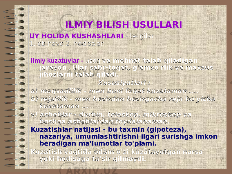 ILMIY BILISH USULLARI UY HOLIDA KUSHASHLARI - belgilar 1. ob-havo 2. hodisalar Ilmiy kuzatuvlar - uzoq va mehnat talab qiladigan jarayon . Ular sabr-toqat, g&#39;amxo&#39;rlik va maxsus jihozlarni talab qiladi. Xususiyatlari : a) maqsadlilik - men buni faqat kuzataman .... b) rejalilik - men hozirdan hozirgacha reja bo&#39;yicha kuzataman ... v) asboblar - durbin, teleskop, mikroskop va boshqa asboblardan foydalanaman. Kuzatishlar natijasi - bu taxmin (gipoteza), nazariya, umumlashtirishni ilgari surishga imkon beradigan ma&#39;lumotlar to&#39;plami. Kuzatish vaqtida odam o&#39;zi kuzatayotgan narsa yoki hodisaga ta&#39;sir qilmaydi. 