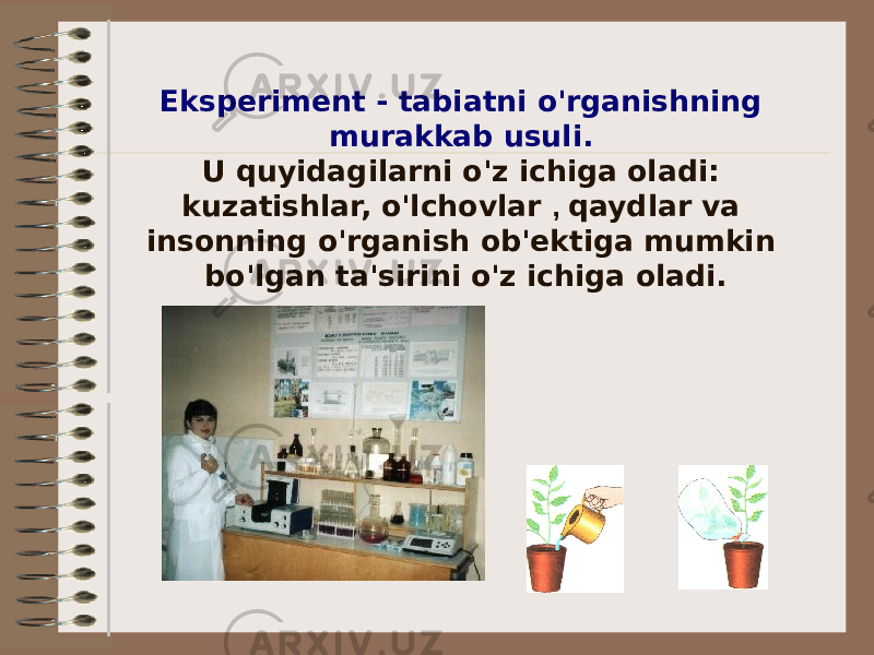 Eksperiment - tabiatni o&#39;rganishning murakkab usuli. U quyidagilarni o&#39;z ichiga oladi: kuzatishlar, o&#39;lchovlar , qaydlar va insonning o&#39;rganish ob&#39;ektiga mumkin bo&#39;lgan ta&#39;sirini o&#39;z ichiga oladi. 