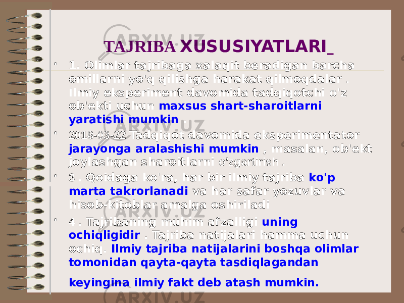 TAJRIBA XUSUSIYATLARI • 1. Olimlar tajribaga xalaqit beradigan barcha omillarni yo&#39;q qilishga harakat qilmoqdalar . Ilmiy eksperiment davomida tadqiqotchi o&#39;z ob&#39;ekti uchun maxsus shart-sharoitlarni yaratishi mumkin . • 2018-03-22 Tadqiqot davomida eksperimentator jarayonga aralashishi mumkin , masalan, ob&#39;ekt joylashgan sharoitlarni o&#39;zgartirish . • 3 . Qoidaga ko&#39;ra, har bir ilmiy tajriba ko&#39;p marta takrorlanadi va har safar yozuvlar va hisob-kitoblar amalga oshiriladi • 4 . Tajribaning muhim afzalligi uning ochiqligidir . Tajriba natijalari hamma uchun ochiq. Ilmiy tajriba natijalarini boshqa olimlar tomonidan qayta-qayta tasdiqlagandan keyingina ilmiy fakt deb atash mumkin. 