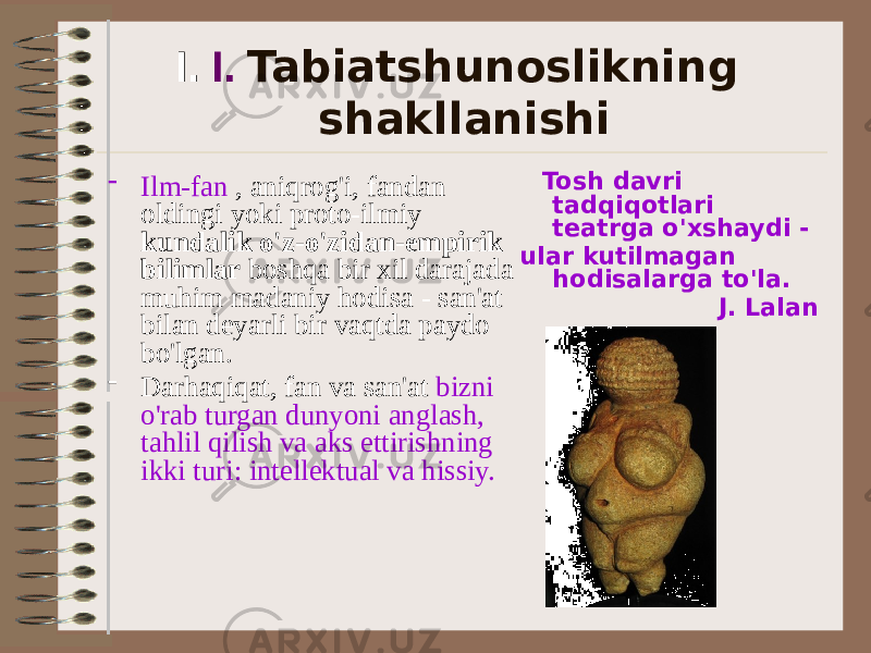 I. I. Tabiatshunoslikning shakllanishi - Ilm-fan , aniqrog&#39;i, fandan oldingi yoki proto-ilmiy kundalik o&#39;z-o&#39;zidan-empirik bilimlar boshqa bir xil darajada muhim madaniy hodisa - san&#39;at bilan deyarli bir vaqtda paydo bo&#39;lgan. - Darhaqiqat, fan va san&#39;at bizni o&#39;rab turgan dunyoni anglash, tahlil qilish va aks ettirishning ikki turi: intellektual va hissiy. Tosh davri tadqiqotlari teatrga o&#39;xshaydi - ular kutilmagan hodisalarga to&#39;la. J. Lalan 