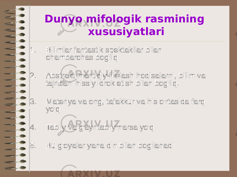 Dunyo mifologik rasmining xususiyatlari 1. Bilimlar fantastik spektakllar bilan chambarchas bog&#39;liq 2. Abstrakt-mantiqiy fikrlash hodisalarni, bilim va tajribani hissiy idrok etish bilan bog&#39;liq. 3. Materiya va ong, tafakkur va his o&#39;rtasida farq yo&#39;q 4. Tabiiy va g&#39;ayritabiiy narsa yo&#39;q 5. Bu g&#39;oyalar yana din bilan bog&#39;lanadi 