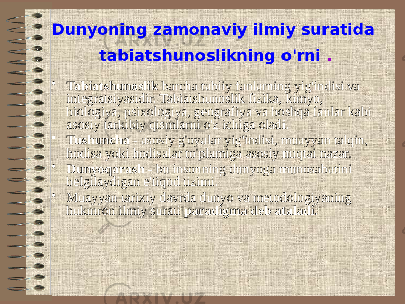 Dunyoning zamonaviy ilmiy suratida tabiatshunoslikning o&#39;rni . • Tabiatshunoslik barcha tabiiy fanlarning yig&#39;indisi va integratsiyasidir. Tabiatshunoslik fizika, kimyo, biologiya, psixologiya, geografiya va boshqa fanlar kabi asosiy tarkibiy qismlarni o&#39;z ichiga oladi. • Tushuncha - asosiy g&#39;oyalar yig&#39;indisi, muayyan talqin, hodisa yoki hodisalar to&#39;plamiga asosiy nuqtai nazar. • Dunyoqarash - bu insonning dunyoga munosabatini belgilaydigan e&#39;tiqod tizimi. • Muayyan tarixiy davrda dunyo va metodologiyaning hukmron ilmiy surati paradigma deb ataladi. 