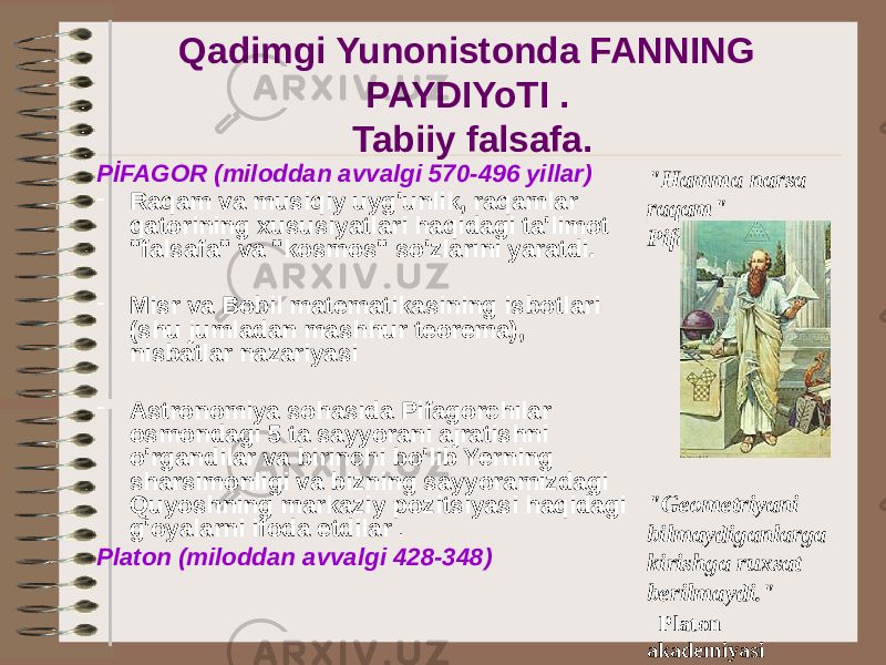 Qadimgi Yunonistonda FANNING PAYDIYoTI . Tabiiy falsafa. PİFAGOR (miloddan avvalgi 570-496 yillar) - Raqam va musiqiy uyg&#39;unlik, raqamlar qatorining xususiyatlari haqidagi ta&#39;limot &#34;falsafa&#34; va &#34;kosmos&#34; so&#39;zlarini yaratdi. - Misr va Bobil matematikasining isbotlari (shu jumladan mashhur teorema), nisbatlar nazariyasi - Astronomiya sohasida Pifagorchilar osmondagi 5 ta sayyorani ajratishni o&#39;rgandilar va birinchi bo&#39;lib Yerning sharsimonligi va bizning sayyoramizdagi Quyoshning markaziy pozitsiyasi haqidagi g&#39;oyalarni ifoda etdilar . Platon (miloddan avvalgi 428-348) &#34;Hamma narsa raqam&#34; Pifagorlar &#34;Geometriyani bilmaydiganlarga kirishga ruxsat berilmaydi.&#34; Platon akademiyasi ustidagi yozuv 