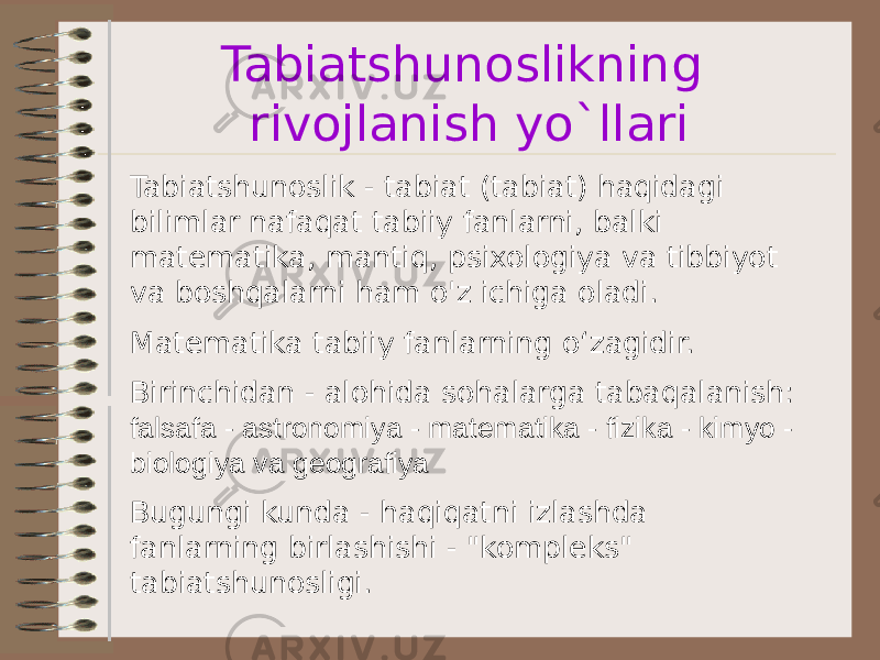 Tabiatshunoslikning rivojlanish yo`llari Tabiatshunoslik - tabiat (tabiat) haqidagi bilimlar nafaqat tabiiy fanlarni, balki matematika, mantiq, psixologiya va tibbiyot va boshqalarni ham o&#39;z ichiga oladi. Matematika tabiiy fanlarning o‘zagidir. Birinchidan - alohida sohalarga tabaqalanish: falsafa - astronomiya - matematika - fizika - kimyo - biologiya va geografiya Bugungi kunda - haqiqatni izlashda fanlarning birlashishi - &#34;kompleks&#34; tabiatshunosligi. 