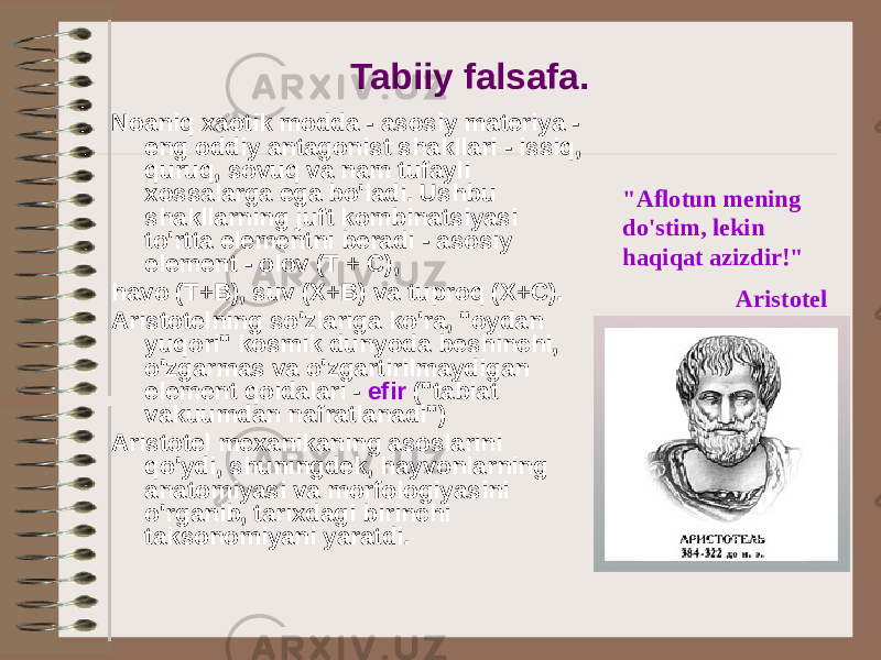 Tabiiy falsafa. Noaniq xaotik modda - asosiy materiya - eng oddiy antagonist shakllari - issiq, quruq, sovuq va nam tufayli xossalarga ega bo&#39;ladi. Ushbu shakllarning juft kombinatsiyasi to&#39;rtta elementni beradi - asosiy element - olov (T + C), havo (T+B), suv (X+B) va tuproq (X+C). Aristotelning so&#39;zlariga ko&#39;ra, &#34;oydan yuqori&#34; kosmik dunyoda beshinchi, o&#39;zgarmas va o&#39;zgartirilmaydigan element qoidalari - efir (&#34;tabiat vakuumdan nafratlanadi&#34;) Aristotel mexanikaning asoslarini qo&#39;ydi, shuningdek, hayvonlarning anatomiyasi va morfologiyasini o&#39;rganib, tarixdagi birinchi taksonomiyani yaratdi. &#34;Aflotun mening do&#39;stim, lekin haqiqat azizdir!&#34; Aristotel 