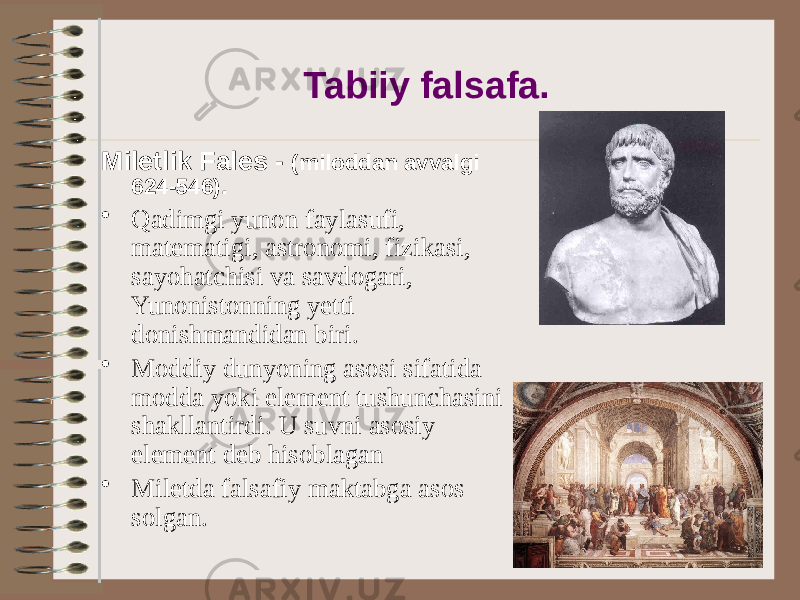 Tabiiy falsafa. Miletlik Fales - (miloddan avvalgi 624-546). • Qadimgi yunon faylasufi, matematigi, astronomi, fizikasi, sayohatchisi va savdogari, Yunonistonning yetti donishmandidan biri. • Moddiy dunyoning asosi sifatida modda yoki element tushunchasini shakllantirdi. U suvni asosiy element deb hisoblagan • Miletda falsafiy maktabga asos solgan. 