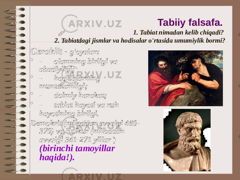 Tabiiy falsafa. 1. Tabiat nimadan kelib chiqadi? 2. Tabiatdagi jismlar va hodisalar o&#39;rtasida umumiylik bormi? Geraklit - g&#39;oyalar: • -       olamning birligi va abadiyligi; • -       hodisalarning muntazamligi; • -       doimiy harakat; • -       tabiat hayoti va ruh hayotining birligi. Demokrit (miloddan avvalgi 460- 370) va Epikur (miloddan avvalgi 341-271 yillar ) (birinchi tamoyillar haqida!). 