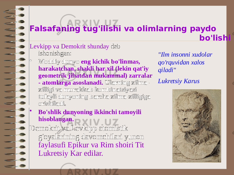  Falsafaning tug&#39;ilishi va olimlarning paydo bo&#39;lishi Levkipp va Demokrit shunday deb ishonishgan: • Moddiy dunyo eng kichik bo&#39;linmas, harakatchan, shakli har xil (lekin qat&#39;iy geometrik jihatdan mukammal) zarralar - atomlarga asoslanadi. Ularning xilma- xilligi va murakkab kombinatsiyasi tufayli dunyoning barcha xilma-xilligiga erishiladi. • Bo&#39;shlik dunyoning ikkinchi tamoyili hisoblangan. Demokrit va Levkipp atomistik g&#39;oyalarining davomchilari yunon faylasufi Epikur va Rim shoiri Tit Lukretsiy Kar edilar. &#34;Ilm insonni xudolar qo&#39;rquvidan xalos qiladi&#34; Lukretsiy Karus 