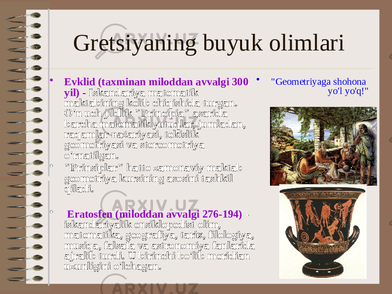 Gretsiyaning buyuk olimlari • Evklid (taxminan miloddan avvalgi 300 yil) - Iskandariya matematik maktabining kelib chiqishida turgan. O&#39;n uch jildlik &#34;Principia&#34; asarida barcha matematik yutuqlar, jumladan, raqamlar nazariyasi, tekislik geometriyasi va stereometriya o&#39;rnatilgan. • &#34;Prinsiplar&#34; hatto zamonaviy maktab geometriya kursining asosini tashkil qiladi. • Eratosfen (miloddan avvalgi 276-194) - iskandariyalik ensiklopedist olim, matematika, geografiya, tarix, filologiya, musiqa, falsafa va astronomiya fanlarida ajralib turdi. U birinchi bo&#39;lib meridian uzunligini o&#39;lchagan. • &#34;Geometriyaga shohona yo&#39;l yo&#39;q!&#34; 