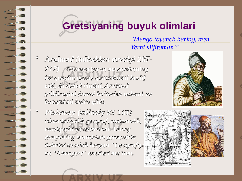 Gretsiyaning buyuk olimlari • Arximed (miloddan avvalgi 287- 212) – Geometriya va mexanikaning bir qancha asosiy qonunlarini kashf etdi, Arximed vintini, Arximed g‘ildiragini (suvni ko‘tarish uchun) va katapultni ixtiro qildi. • Ptolemey (milodiy 83-161) - iskandariyalik geograf, matematik, musiqachi va astronom. Uning dunyoning murakkab geosentrik tizimini asoslab bergan &#34;Geografiya&#34; va &#34;Almagest&#34; asarlari ma&#39;lum. &#34;Menga tayanch bering, men Yerni siljitaman!&#34; 