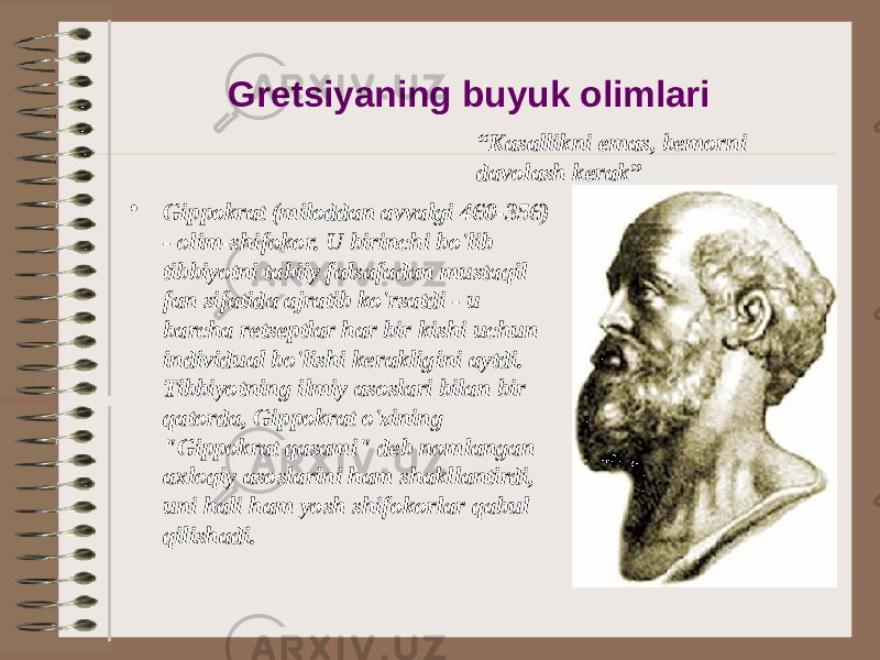 Gretsiyaning buyuk olimlari • Gippokrat (miloddan avvalgi 460-356) - olim-shifokor. U birinchi bo&#39;lib tibbiyotni tabiiy falsafadan mustaqil fan sifatida ajratib ko&#39;rsatdi - u barcha retseptlar har bir kishi uchun individual bo&#39;lishi kerakligini aytdi. Tibbiyotning ilmiy asoslari bilan bir qatorda, Gippokrat o&#39;zining &#34;Gippokrat qasami&#34; deb nomlangan axloqiy asoslarini ham shakllantirdi, uni hali ham yosh shifokorlar qabul qilishadi. “ Kasallikni emas, bemorni davolash kerak” 