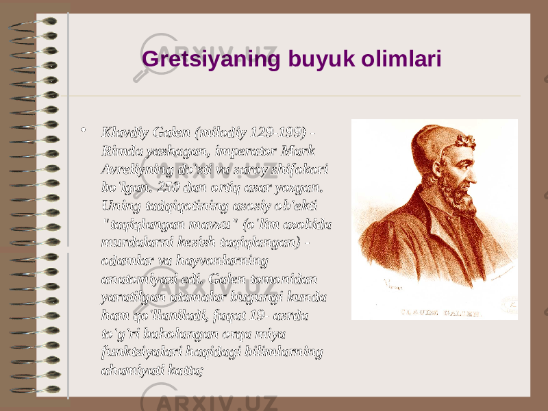 Gretsiyaning buyuk olimlari • Klavdiy Galen (milodiy 129-199) - Rimda yashagan, imperator Mark Avreliyning do&#39;sti va saroy shifokori bo&#39;lgan. 250 dan ortiq asar yozgan. Uning tadqiqotining asosiy ob&#39;ekti &#34;taqiqlangan mavzu&#34; (o&#39;lim azobida murdalarni kesish taqiqlangan) - odamlar va hayvonlarning anatomiyasi edi. Galen tomonidan yaratilgan atamalar bugungi kunda ham qo&#39;llaniladi, faqat 19- asrda to&#39;g&#39;ri baholangan orqa miya funktsiyalari haqidagi bilimlarning ahamiyati katta; 