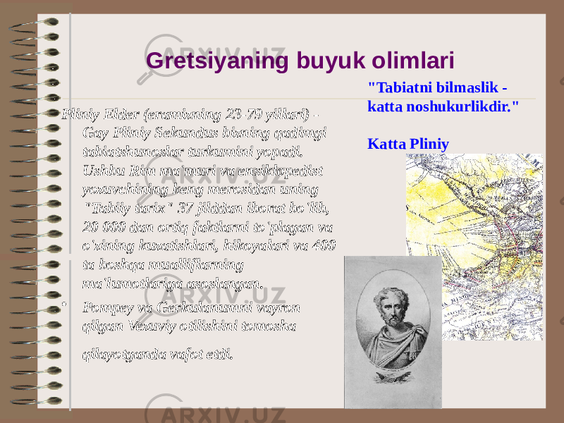 Gretsiyaning buyuk olimlari Pliniy Elder (eramizning 23-79 yillari) - Gay Pliniy Sekundus bizning qadimgi tabiatshunoslar turkumini yopadi. Ushbu Rim ma&#39;muri va ensiklopedist yozuvchining keng merosidan uning &#34;Tabiiy tarix&#34; 37 jilddan iborat bo&#39;lib, 20 000 dan ortiq faktlarni to&#39;plagan va o&#39;zining kuzatishlari, hikoyalari va 400 ta boshqa mualliflarning ma&#39;lumotlariga asoslangan. • Pompey va Gerkulanumni vayron qilgan Vezuviy otilishini tomosha qilayotganda vafot etdi. &#34;Tabiatni bilmaslik - katta noshukurlikdir.&#34; Katta Pliniy 