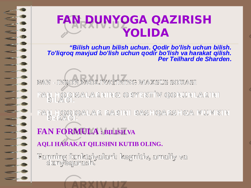  FAN DUNYOGA QAZIRISH YOLIDA “ Bilish uchun bilish uchun. Qodir bo&#39;lish uchun bilish. To&#39;liqroq mavjud bo&#39;lish uchun qodir bo&#39;lish va harakat qilish. Per Teilhard de Sharden. FAN - INSON FAOLIYATINING MAXSUS SOHASI FAN HODISALARNING OBYEKTİV QONUNLARINI BILADI. FAN HOQIQALAR RABINI BASHQARSHGA MUMKIN BERADI. FAN FORMULA : BILISH VA AQLI HARAKAT QILISHNI KUTIB OLING. Fanning funktsiyalari: kognitiv, amaliy va dunyoqarash. 