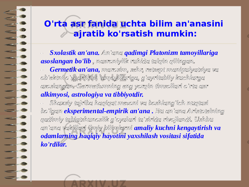 O&#39;rta asr fanida uchta bilim an&#39;anasini ajratib ko&#39;rsatish mumkin: -     Sxolastik an&#39;ana. An&#39;ana qadimgi Platonizm tamoyillariga asoslangan bo&#39;lib , nasroniylik ruhida talqin qilingan. -     Germetik an&#39;ana, marosim, sehr, retsept-manipulyatsiya va ob&#39;ektni o&#39;zgartirish tamoyillariga, g&#39;ayritabiiy kuchlarga asoslangan. Germetizmning eng yorqin timsollari o&#39;rta asr alkimyosi, astrologiya va tibbiyotdir. -     Shaxsiy tajriba haqiqat mezoni va boshlang&#39;ich nuqtasi bo&#39;lgan eksperimental-empirik an&#39;ana . Bu an&#39;ana Aristotelning qadimiy tabiatshunoslik g&#39;oyalari ta&#39;sirida rivojlandi. Ushbu an&#39;ana vakillari ilmiy bilimlarni amaliy kuchni kengaytirish va odamlarning haqiqiy hayotini yaxshilash vositasi sifatida ko&#39;rdilar. 