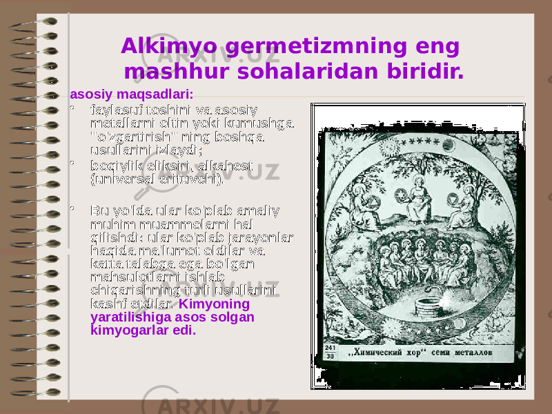 Alkimyo germetizmning eng mashhur sohalaridan biridir. asosiy maqsadlari: • faylasuf toshini va asosiy metallarni oltin yoki kumushga &#34;o&#39;zgartirish&#34; ning boshqa usullarini izlaydi; • boqiylik eliksiri, alkahest (universal erituvchi). • Bu yo&#39;lda ular ko&#39;plab amaliy muhim muammolarni hal qilishdi: ular ko&#39;plab jarayonlar haqida ma&#39;lumot oldilar va katta talabga ega bo&#39;lgan mahsulotlarni ishlab chiqarishning turli usullarini kashf etdilar. Kimyoning yaratilishiga asos solgan kimyogarlar edi. 