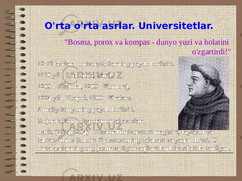 O&#39;rta o&#39;rta asrlar. Universitetlar. &#34;Bosma, porox va kompas - dunyo yuzi va holatini o&#39;zgartirdi!&#34; 12-13-asrlar - universitetlarning paydo bo&#39;lishi. 1160 yil - Sorbonna, Parij. 1209 - Oksford, 1209 - Kembrij, 1224 yil - Neapol. 1300 - Krakov. Amaliy kimyoning paydo bo&#39;lishi. Rojer Bekon - eksperimental asoslar usuli. (1214-1294) - Oksford universiteti magistri, faylasuf va tabiatshunos Robert Grosstestening talabasi va yaqin do&#39;sti. U o&#39;rta asrlarning eng jasur va ilg&#39;or aqllaridan biri sifatida tanilgan. 