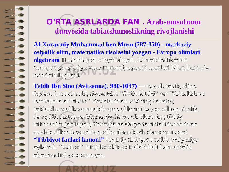 O&#39;RTA ASRLARDA FAN . Arab-musulmon dunyosida tabiatshunoslikning rivojlanishi Al-Xorazmiy Muhammad ben Muso (787-850) - markaziy osiyolik olim, matematika risolasini yozgan - Evropa olimlari algebrani 11- asrdayoq o&#39;rganishgan . U matematikadan tashqari geografiya va astronomiyaga oid asarlari bilan ham o‘z nomini ulug‘ladi. Tabib Ibn Sino (Avitsenna), 980-1037) — buyuk tabib, olim, faylasuf, musiqachi, siyosatchi. &#34;Shifo kitobi&#34; va &#34;Yo&#39;nalish va ko&#39;rsatmalar kitobi&#34; risolalarida u o&#39;zining falsafiy, tabiatshunoslik va musiqiy qarashlarini bayon qilgan. Antik davr, Hindiston va Markaziy Osiyo olimlarining tibbiy bilimlarini jamlagan, Yevropa va Osiyo tabiblari tomonidan yuzlab yillar davomida qo‘llanilgan besh qismdan iborat “Tibbiyot fanlari kanoni” haqiqiy tibbiyot ensiklopediyasiga aylandi . &#34;Canon&#34; ning ko&#39;plab qoidalari hali ham amaliy ahamiyatini yo&#39;qotmagan. 