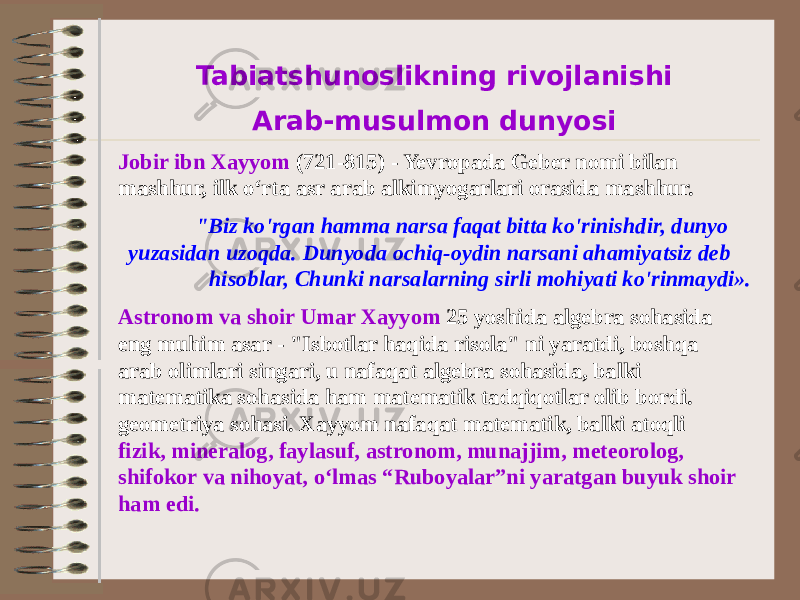 Tabiatshunoslikning rivojlanishi Arab-musulmon dunyosi Jobir ibn Xayyom (721-815) - Yevropada Geber nomi bilan mashhur, ilk oʻrta asr arab alkimyogarlari orasida mashhur. &#34;Biz ko&#39;rgan hamma narsa faqat bitta ko&#39;rinishdir, dunyo yuzasidan uzoqda. Dunyoda ochiq-oydin narsani ahamiyatsiz deb hisoblar, Chunki narsalarning sirli mohiyati ko&#39;rinmaydi». Astronom va shoir Umar Xayyom 25 yoshida algebra sohasida eng muhim asar - &#34;Isbotlar haqida risola&#34; ni yaratdi, boshqa arab olimlari singari, u nafaqat algebra sohasida, balki matematika sohasida ham matematik tadqiqotlar olib bordi. geometriya sohasi. Xayyom nafaqat matematik, balki atoqli fizik, mineralog, faylasuf, astronom, munajjim, meteorolog, shifokor va nihoyat, o‘lmas “Ruboyalar”ni yaratgan buyuk shoir ham edi. 