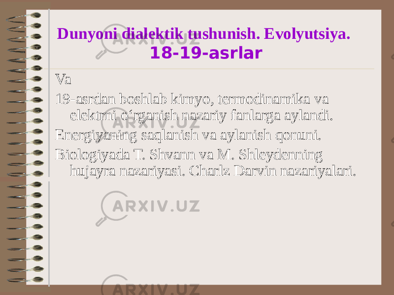 Dunyoni dialektik tushunish. Evolyutsiya. 18-19-asrlar Va 19-asrdan boshlab kimyo, termodinamika va elektrni oʻrganish nazariy fanlarga aylandi. Energiyaning saqlanish va aylanish qonuni. Biologiyada T. Shvann va M. Shleydenning hujayra nazariyasi. Charlz Darvin nazariyalari. 