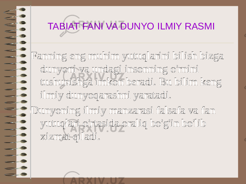 TABIAT FANI VA DUNYO ILMIY RASMI Fanning eng muhim yutuqlarini bilish bizga dunyoni va undagi insonning o&#39;rnini tushunishga imkon beradi. Bu bilim keng ilmiy dunyoqarashni yaratadi. Dunyoning ilmiy manzarasi falsafa va fan yutuqlari o&#39;rtasida oraliq bo&#39;g&#39;in bo&#39;lib xizmat qiladi. 