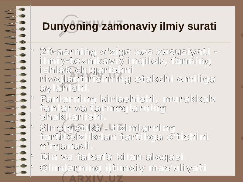 Dunyoning zamonaviy ilmiy surati • 20-asrning o&#39;ziga xos xususiyati - ilmiy-texnikaviy inqilob, fanning ishlab chiqarishni rivojlantirishning etakchi omiliga aylanishi. • Fanlarning birlashishi, murakkab fanlar va tarmoqlarning shakllanishi. • Sinergetika - tizimlarning tartibsizlikdan tartibga o&#39;tishini o&#39;rganadi. • Din va falsafa bilan aloqasi • Olimlarning ijtimoiy mas&#39;uliyati 