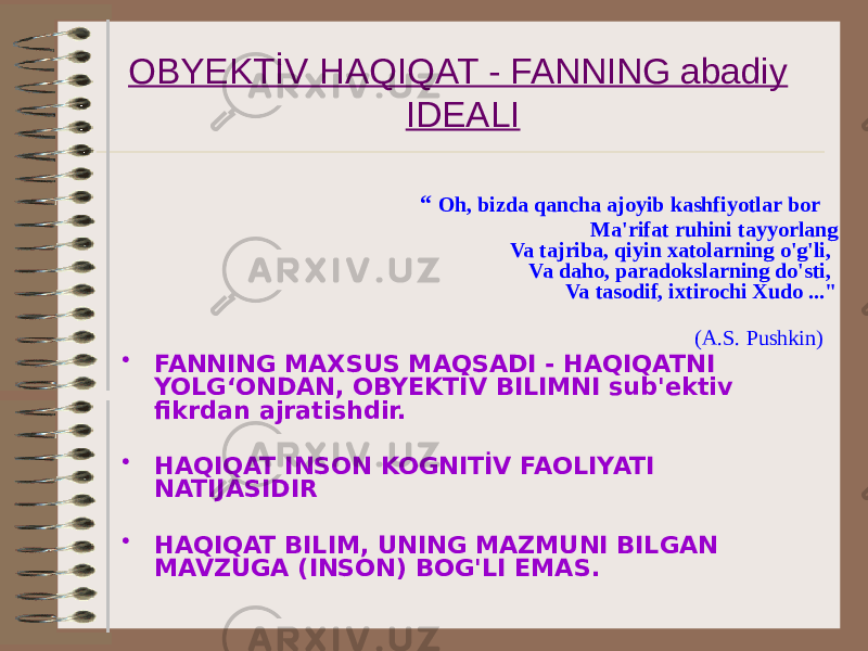 OBYEKTİV HAQIQAT - FANNING abadiy IDEALI “ Oh, bizda qancha ajoyib kashfiyotlar bor Ma&#39;rifat ruhini tayyorlang Va tajriba, qiyin xatolarning o&#39;g&#39;li, Va daho, paradokslarning do&#39;sti, Va tasodif, ixtirochi Xudo ...&#34;                                      (A.S. Pushkin) • FANNING MAXSUS MAQSADI - HAQIQATNI YOLG‘ONDAN, OBYEKTİV BILIMNI sub&#39;ektiv fikrdan ajratishdir. • HAQIQAT INSON KOGNITİV FAOLIYATI NATIJASIDIR • HAQIQAT BILIM, UNING MAZMUNI BILGAN MAVZUGA (INSON) BOG&#39;LI EMAS. 