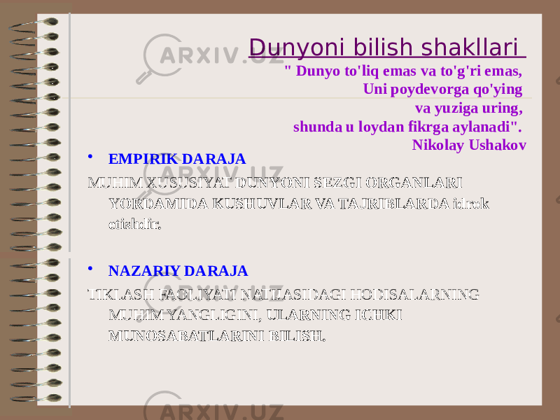 Dunyoni bilish shakllari &#34; Dunyo to&#39;liq emas va to&#39;g&#39;ri emas, Uni poydevorga qo&#39;ying va yuziga uring, shunda u loydan fikrga aylanadi&#34;. Nikolay Ushakov • EMPIRIK DARAJA MUHIM XUSUSIYAT DUNYONI SEZGI ORGANLARI YORDAMIDA KUSHUVLAR VA TAJRIBLARDA idrok etishdir. • NAZARIY DARAJA TIKLASH FAOLIYATI NATIJASIDAGI HODISALARNING MUHIM YANGLIGINI, ULARNING ICHKI MUNOSABATLARINI BILISH. 