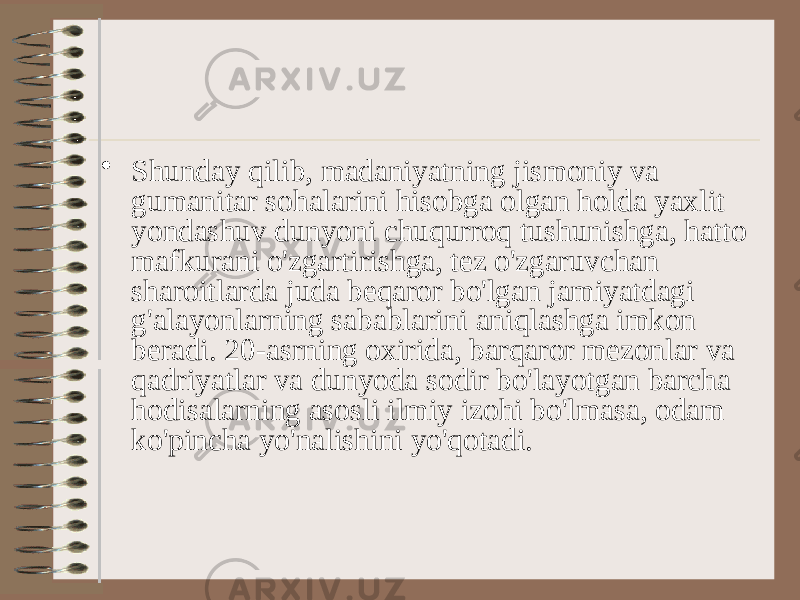 • Shunday qilib, madaniyatning jismoniy va gumanitar sohalarini hisobga olgan holda yaxlit yondashuv dunyoni chuqurroq tushunishga, hatto mafkurani o&#39;zgartirishga, tez o&#39;zgaruvchan sharoitlarda juda beqaror bo&#39;lgan jamiyatdagi g&#39;alayonlarning sabablarini aniqlashga imkon beradi. 20-asrning oxirida, barqaror mezonlar va qadriyatlar va dunyoda sodir bo&#39;layotgan barcha hodisalarning asosli ilmiy izohi bo&#39;lmasa, odam ko&#39;pincha yo&#39;nalishini yo&#39;qotadi. 