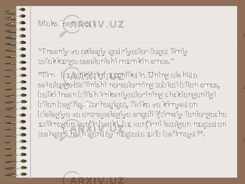 Maks Born dedi: &#34;Insoniy va axloqiy qadriyatlar faqat ilmiy tafakkurga asoslanishi mumkin emas.&#34; “ Ilm - bu ichki bir butunlikdir. Uning alohida sohalarga bo&#39;linishi narsalarning tabiati bilan emas, balki inson bilish imkoniyatlarining cheklanganligi bilan bog&#39;liq. Darhaqiqat, fizika va kimyodan biologiya va antropologiya orqali ijtimoiy fanlargacha uzilmagan zanjir borki, bu zanjirni istalgan nuqtadan tashqari hech qanday nuqtada uzib bo‘lmaydi”. 