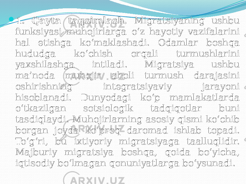  1. Qayta taqsimlash. Migratsiyaning ushbu funksiyasi muhojirlarga o‘z hayotiy vazifalarini hal etishga ko‘maklashadi. Odamlar boshqa hududga ko‘chish orqali turmushlarini yaxshilashga intiladi. Migratsiya ushbu ma’noda muhojir aholi turmush darajasini oshirishning integratsiyaviy jarayoni hisoblanadi. Dunyodagi ko‘p mamlakatlarda o‘tkazilgan sotsiologik tadqiqotlar buni tasdiqlaydi. Muhojirlarning asosiy qismi ko‘chib borgan joyda ko‘proq daromad ishlab topadi. To‘g‘ri, bu ixtiyoriy migratsiyaga taalluqlidir. Majburiy migratsiya boshqa, qoida bo‘yicha, iqtisodiy bo‘lmagan qonuniyatlarga bo‘ysunadi. 
