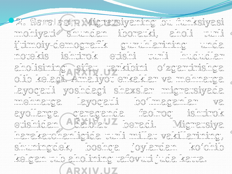  2. Saralash. Migratsiyaning bu funksiyasi mohiyati shundan iboratki, aholi turli ijtimoiy-demografik guruhlarining unda notekis ishtirok etishi turli hududlar aholisining sifat tarkibini o‘zgartirishga olib keladi. Amaliyot erkaklar va mehnatga layoqatli yoshdagi shaxslar migratsiyada mehnatga layoqatli bo‘lmaganlar va ayollarga qaraganda faolroq ishtirok etishidan dalolat beradi. Migratsiya harakatchanligida turli millat vakillarining, shuningdek, boshqa joylardan ko‘chib kelgan tub aholining tafovuti juda katta. 