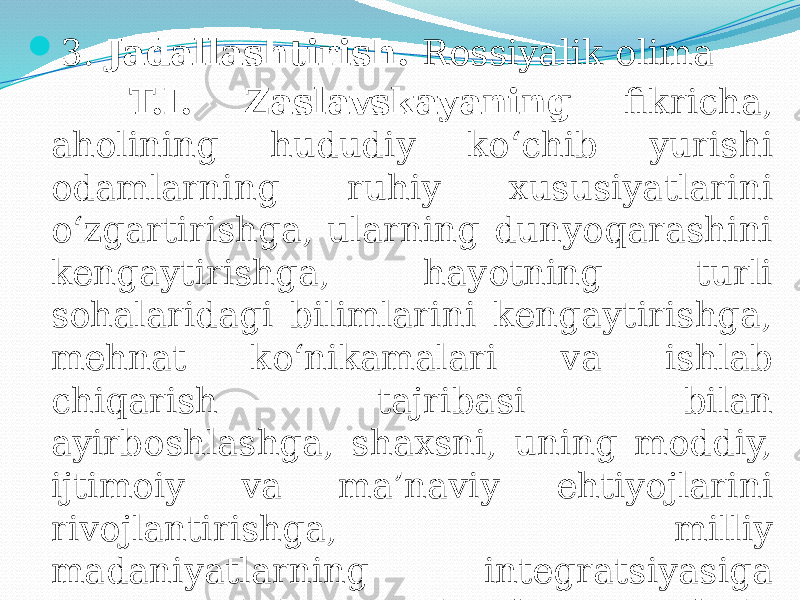  3. Jadallashtirish. Rossiyalik olima T.I. Zaslavskayaning fikricha, aholining hududiy ko‘chib yurishi odamlarning ruhiy xususiyatlarini o‘zgartirishga, ularning dunyoqarashini kengaytirishga, hayotning turli sohalaridagi bilimlarini kengaytirishga, mehnat ko‘nikamalari va ishlab chiqarish tajribasi bilan ayirboshlashga, shaxsni, uning moddiy, ijtimoiy va ma’naviy ehtiyojlarini rivojlantirishga, milliy madaniyatlarning integratsiyasiga xizmat qiladi. Harakatchanroq aholi, qoidaga ko‘ra, ijtimoiy jihatdan ham faolroqdir. 