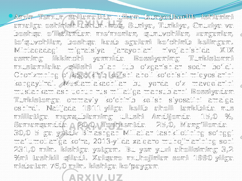  Amir Temur saltanatida ulkan bunyodkorlik ishlarini amalga oshirish uchun Iroq, Suriya, Turkiya, Gruziya va boshqa o‘lkalardan me’morlar, quruvchilar, zargarlar, to‘quvchilar, boshqa kasb egalari ko‘chirib kelingan. Mintaqadagi migratsiya jarayonlari rivojlanishida XIX asrning ikkinchi yarmida Rossiyaning Turkistonni mustamlaka qilishi bilan tub o‘zgarishlar sodir bo‘ldi. Chorizmning o‘lkaga kirib kelishi aholi ko‘chishi miqyoslarini kengaytirdi. Mustamlakachilar bu yerda o‘z mavqelarini mustahkamlash uchun rus millatiga mansublarni Rossiyadan Turkistonga ommaviy ko‘chirib kelish siyosatini amalga oshirdi. Natijada 1911-yilga kelib aholi tarkibida rus millatiga mansublaming ulushi Andijonda -15,0 %, Samarqandda - 20,0, Toshkentda - 25,0, Marg‘ilonda - 30,0 5 ga yetdi . Birlashgan Millatlar tashkilotining so‘nggi ma’lumotlariga ko‘ra, 2013-yilda xalqaro muhojirlarining soni 231,0 mln. kishiga yetgan. Bu yer yuzi aholisining 3,2 %ni tashkil qiladi. Xalqaro muhojirlar soni 1990-yilga nisbatan 76,0 mln. kishiga ko‘paygan 
