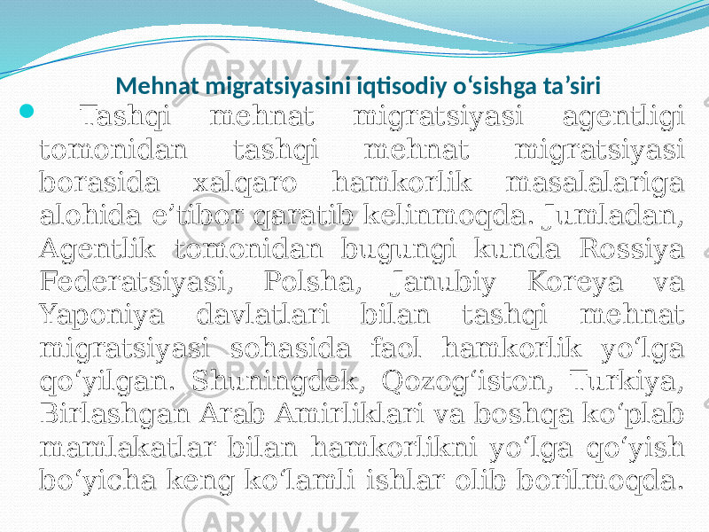  Mehnat migratsiyasini iqtisodiy o‘sishga ta’siri  Tashqi mehnat migratsiyasi agentligi tomonidan tashqi mehnat migratsiyasi borasida xalqaro hamkorlik masalalariga alohida e’tibor qaratib kelinmoqda. Jumladan, Agentlik tomonidan bugungi kunda Rossiya Federatsiyasi, Polsha, Janubiy Koreya va Yaponiya davlatlari bilan tashqi mehnat migratsiyasi sohasida faol hamkorlik yo‘lga qo‘yilgan. Shuningdek, Qozog‘iston, Turkiya, Birlashgan Arab Amirliklari va boshqa ko‘plab mamlakatlar bilan hamkorlikni yo‘lga qo‘yish bo‘yicha keng ko‘lamli ishlar olib borilmoqda. 
