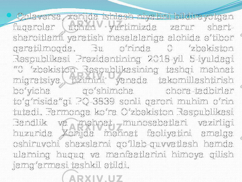  Qolaversa, xorijda ishlash niyatini bildirayotgan fuqarolar uchun yurtimizda zarur shart- sharoitlami yaratish masalalariga alohida e’tibor qaratilmoqda. Bu o‘rinda 0 ‘zbekiston Respublikasi Prezidentining 2018-yil 5-iyuldagi “0 ‘zbekiston Respublikasining tashqi mehnat migratsiya tizimini yanada takomillashtirish bo‘yicha qo‘shimcha chora-tadbirlar to‘g‘risida”gi PQ-3839 sonli qarori muhim o‘rin tutadi. Farmonga ko‘ra O‘zbekiston Respublikasi Bandlik va mehnat munosabatlari vazirligi huzurida Xorijda mehnat faoliyatini amalga oshiruvchi shaxslarni qo‘llab-quvvatlash hamda ularning huquq va manfaatlarini himoya qilish jamg‘armasi tashkil etildi. 