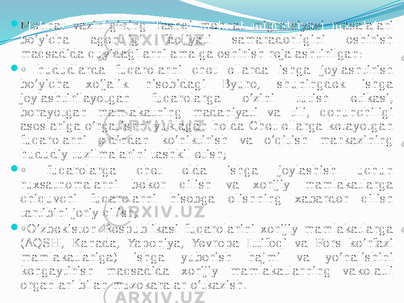  Mehnat vazirligining Tashqi mehnat migratsiyasi masalalari bo‘yicha agentligi faoliyati samaradorligini oshirish maqsadida quyidagilarni amalga oshirish rejalashtirilgan:  • hududlarda fuqarolarni chet ellarda ishga joylashtirish bo‘yicha xo‘jalik hisobidagi Byuro, shuningdek ishga joylashtirilayotgan fuqarolarga o‘zini tutish etikasi, borayotgan mamlakatning madaniyati va tili, qonunchiligi asoslariga o‘rgatishni yuklagan holda Chet ellarga ketayotgan fuqarolarni oldindan ko‘niktirish va o‘qitish markazining hududiy tuzilmalarini tashkil etish;  • fuqarolarga chet elda ishga joylashish uchun ruxsatnomalarni bekor qilish va xorijiy mamlakatlarga chiquvchi fuqarolarni hisobga olishning xabardor qilish tartibini joriy qilish;  • O‘zbekiston Respublikasi fuqarolarini xorijiy mamlakatlarga (AQSH, Kanada, Yaponiya, Yevropa Ittifoqi va Fors ko‘rfazi mamlakatlariga) ishga yuborish hajmi va yo‘nalishini kengaytirish maqsadida xorijiy mamlakatlarning vakolatli organlari bilan muzokaralar o‘tkazish. 