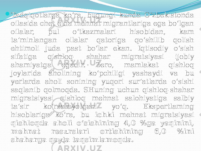  Tadqiqotlarga ko‘ra, bugungi kunda O‘zbekistonda oilasida chet elda mehnat migrantlariga ega bo‘lgan oilalar, pul o‘tkazmalari hisobidan, kam ta’minlangan oilalar qatoriga qo‘shilib qolish ehtimoli juda past bo‘lar ekan. Iqtisodiy o‘sish sifatiga qishloq- shahar migratsiyasi ijobiy ahamiyatga egadir. Zero, mamlakat qishloq joylarida aholining ko‘pchiligi yashaydi va bu yerlarda aholi sonining yuqori sur’atlarda o‘sishi saqlanib qolmoqda. SHuning uchun qishloq-shahar migratsiyasi qishloq mehnat salohiyatiga salbiy ta’sir ko‘rsatayotgani yo‘q. Ekspertlaming hisoblariga ko‘ra, bu ichki mehnat migratsiyasi qishloqda aholi o‘sishining 4,0 %ga yaqinini, mehnat resurslari ortishining 6,0 %ini shaharga qayta taqsimlamoqda. 