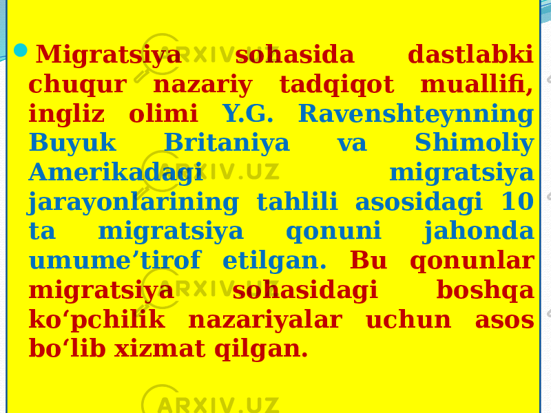  Migratsiya sohasida dastlabki chuqur nazariy tadqiqot muallifi, ingliz olimi Y.G. Ravenshteynning Buyuk Britaniya va Shimoliy Amerikadagi migratsiya jarayonlarining tahlili asosidagi 10 ta migratsiya qonuni jahonda umume’tirof etilgan. Bu qonunlar migratsiya sohasidagi boshqa ko‘pchilik nazariyalar uchun asos bo‘lib xizmat qilgan. 01 20 10021B191B09 05 22 26 0107 28 0B 1B071B07 26 0705 14 1803 