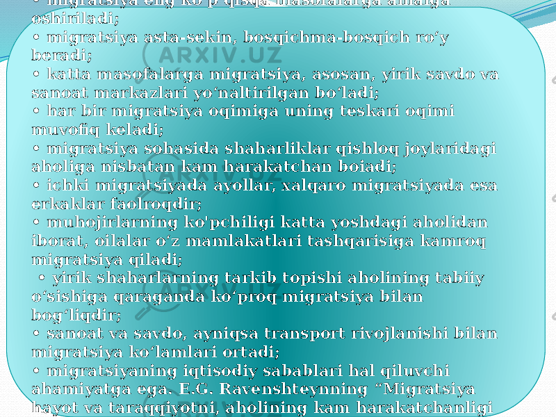 Ular quyidagilardan iborat: • migratsiya eng ko‘p qisqa masofalarga amalga oshiriladi; • migratsiya asta-sekin, bosqichma-bosqich ro‘y beradi; • katta masofalarga migratsiya, asosan, yirik savdo va sanoat markazlari yo‘naltirilgan bo‘ladi; • har bir migratsiya oqimiga uning teskari oqimi muvofiq keladi; • migratsiya sohasida shaharliklar qishloq joylaridagi aholiga nisbatan kam harakatchan boiadi; • ichki migratsiyada ayollar, xalqaro migratsiyada esa erkaklar faolroqdir; • muhojirlarning ko&#39;pchiligi katta yoshdagi aholidan iborat, oilalar o‘z mamlakatlari tashqarisiga kamroq migratsiya qiladi; • yirik shaharlarning tarkib topishi aholining tabiiy o‘sishiga qaraganda ko‘proq migratsiya bilan bog‘liqdir; • sanoat va savdo, ayniqsa transport rivojlanishi bilan migratsiya ko‘lamlari ortadi; • migratsiyaning iqtisodiy sabablari hal qiluvchi ahamiyatga ega. E.G. Ravenshteynning “Migratsiya hayot va taraqqiyotni, aholining kam harakatchanligi turg‘unlikni anglatadi”, degan xulosasi amaliyotda o‘z tasdig‘ini topdi. 
