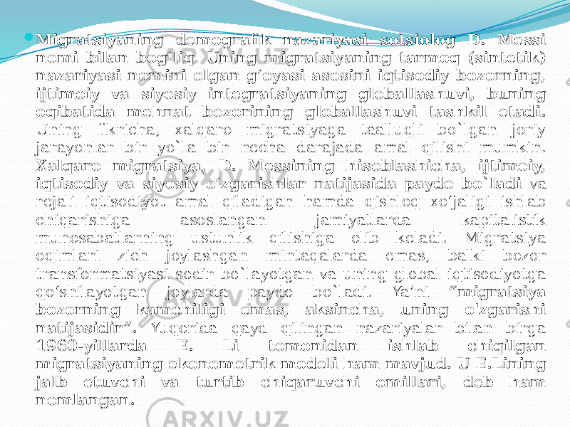  Migratsiyaning demografik nazariyasi sotsiolog D. Messi nomi bilan bog‘liq . Uning migratsiyaning tarmoq (sintetik) nazariyasi nomini olgan g‘oyasi asosini iqtisodiy bozorning, ijtimoiy va siyosiy integratsiyaning globallashuvi, buning oqibatida mehnat bozorining globallashuvi tashkil etadi. Uning fikricha, xalqaro migratsiyaga taalluqli bo`lgan joriy jarayonlar bir yo`la bir necha darajada amal qilishi mumkin. Xalqaro migratsiya, D. Messining hisoblashicha, ijtimoiy, iqtisodiy va siyosiy o‘zgarishlar natijasida paydo bo`ladi va rejali iqtisodiyot amal qiladigan hamda qishloq xo‘jaligi ishlab chiqarishiga asoslangan jamiyatlarda kapitalistik munosabatlarning ustunlik qilishiga olib keladi. Migratsiya oqimlari zich joylashgan mintaqalarda emas, balki bozor transformatsiyasi sodir bo`layotgan va uning global iqtisodiyotga qo‘shilayotgan joylarda paydo bo`ladi. Ya’ni “migratsiya bozorning kamchiligi emas, aksincha, uning o&#39;zgarishi natijasidir”. Yuqorida qayd qilingan nazariyalar bilan birga 1960-yillarda E. Li tomonidan ishlab chiqilgan migratsiyaning ekonometrik modeli ham mavjud. U E.Lining jalb etuvchi va turtib chiqaruvchi omillari, deb ham nomlangan. 