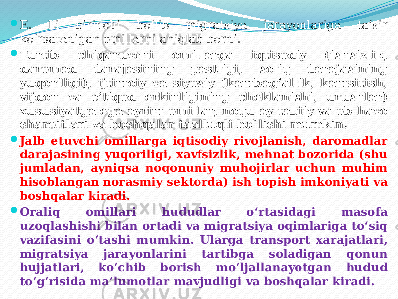  E. Li birinchi bo‘lib migratsiya jarayonlariga ta’sir ko‘rsatadigan omillarni aniqlab berdi.  Turtib chiqaruvchi omillarga iqtisodiy (ishsizlik, daromad darajasining pastligi, soliq darajasining yuqoriligi), ijtimoiy va siyosiy (kambag‘allik, kamsitish, vijdon va e’tiqod erkinligining cheklanishi, urushlar) xususiyatga ega ayrim omillar, noqulay tabiiy va ob-havo sharoitlari va boshqalar taalluqli bo`lishi mumkin.  Jalb etuvchi omillarga iqtisodiy rivojlanish, daromadlar darajasining yuqoriligi, xavfsizlik, mehnat bozorida (shu jumladan, ayniqsa noqonuniy muhojirlar uchun muhim hisoblangan norasmiy sektorda) ish topish imkoniyati va boshqalar kiradi.  Oraliq omillari hududlar o‘rtasidagi masofa uzoqlashishi bilan ortadi va migratsiya oqimlariga to‘siq vazifasini o‘tashi mumkin. Ularga transport xarajatlari, migratsiya jarayonlarini tartibga soladigan qonun hujjatlari, ko‘chib borish mo‘ljallanayotgan hudud to‘g‘risida ma’lumotlar mavjudligi va boshqalar kiradi. 