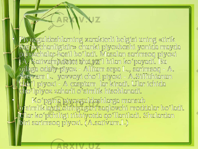 • Piyozguldoshlarning xarakterli belgisi uning «tirik tug‘uvchanligidir» chunki piyozboshi yonida mayda piyozchalar hosil bo‘ladi. Masalan sarimsoq piyozi (A. Sativum) doim shu yo‘l bilan ko‘payadi. Bu oilaga oddiy piyoz - Allium sepa L . , sarimsoq - A. Sativum L. yovvoyi cho‘l piyozi - A . Siffithianun cho‘l piyozi - A caspium lar kiradi. Ular ichida cho‘lpiyoz zaharli o‘simlik hisoblanadi. • Ko‘pgina piyozguldoshlarga mansub o‘simliklarda oltingugurt saqlovchi moddalar bo‘ladi. Ular ko‘pchiligi tibbiyotda qo‘llaniladi. Shulardan biri sarimsoq piyozi. ( A . sativum . L ) 