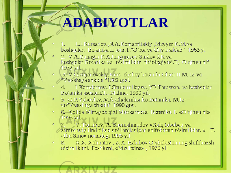 ADABIYOTLAR • 1. L.I.Kursanov.,N.A.Komarnitskiy ,Meyyer K.M.va boshqalar. Botanika II tom.T.&#34;O‘rta va Oliy maktab&#34; 1963 y. • 2. V . A . Bur ы gin . F . X . Jongurazov Saidov J . K . va boshqalar . Botanika va o ‘ simliklar fiziologiyasi . T ,&#34; O ‘ qituvchi &#34; 1972 yil . • 3. V . G . Xrjanovskiy . Kurs obshey botaniki . Chast II . M . Iz - vo &#34; V ы sshaya shkola &#34;1982 god . • 4. I . Xamdamov ., I . Shukurullayev ., YE . Tarasova . va boshqalar . Botanika asoslari . T ., Mehnat 1990 yil . • 5. G . P . Yakovlev ., V . A . Chelomb ы tko . Botanika . M . Iz - vo &#34; V ы sshaya shkola &#34; 1990 god . • 6. Xolida Mirfayoz qizi Maxkamova. Botanika.T. «O‘qituvchi» 1995 yil. • 7. V. Karimov, A. Shomahmudov «Xalq tabobati va zamonaviy ilmi tibda qo‘llaniladigan shifobaxsh o‘simliklar. » T. «Ibn Sino» nomidagi 1995 yil • 8. X.X. Xolmatov , Z.X. Habibov O‘zbekistonning shifobaxsh o‘simliklari. Toshkent, «Meditsina» , 1976 yil 