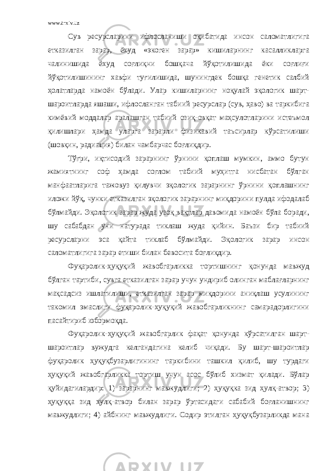 www.arxiv.uz Сув ресурсларини ифлосланиши оқибатида инсон саломатлигига етказилган зарар, ёхуд «экоген зарар» кишиларнинг касалликларга чалинишида ёхуд соғлиқни бошқача йўқотилишида ёки соғлиғи йўқотилишининг хавфи туғилишида, шунингдек бошқа генетик салбий ҳолатларда намоён бўлади. Улар кишиларнинг ноқулай эқологик шарт- шароитларда яшаши, ифлосланган табиий ресурслар (сув, ҳаво) ва таркибига кимёвий моддалар аралашган табиий озиқ-овқат маҳсулотларини истеъмол қилишлари ҳамда уларга зарарли физикавий таъсирлар кўрсатилиши (шовқин, радиация) билан чамбарчас боғлиқдир. Тўғри, иқтисодий зарарнинг ўрнини қоплаш мумкин, аммо бутун жамиятнинг соф ҳамда соғлом табиий муҳитга нисбатан бўлган манфаатларига тажовуз қилувчи эқологик зарарнинг ўрнини қоплашнинг иложи йўқ, чунки етказилган эқологик зарарнинг миқдорини пулда ифодалаб бўлмайди. Эқологик зарар жуда узоқ вақтлар давомида намоён бўла боради, шу сабабдан уни натурада тиклаш жуда қийин. Баъзи бир табиий ресурсларни эса қайта тиклаб бўлмайди. Эқологик зарар инсон саломатлигига зарар етиши билан бевосита боғлиқдир. Фуқаролик-ҳуқуқий жавобгарликка тортишнинг қонунда мавжуд бўлган тартиби, сувга етказилган зарар учун ундириб олинган маблағларнинг мақсадсиз ишлатилиши, етказилган зарар миқдорини аниқлаш усулининг такомил эмаслиги фуқаролик-ҳуқуқий жавобгарликнинг самарадорлигини пасайтириб юбормоқда. Фуқаролик- ҳуқуқ ий жавобгарлик фақат қонунда кўрсатилган шарт- шароитлар вужудга келгандагина келиб чиқади. Бу шарт-шароитлар фуқаролик ҳуқуқ бузарлигининг таркибини ташкил қилиб, шу турдаги ҳуқуқ ий жавобгарликка тортиш учун асос бўлиб хизмат қилади. Бўлар қуйидагилардир: 1) зарарнинг мавжудлиги; 2) ҳ уқуқ ка зид ҳулқ-атвор; 3) ҳуқуққа зид ҳулқ-атвор билан зарар ўртасидаги сабабий боғланишнинг мавжудлиги; 4) айбнинг мавжудлиги. Содир этилган ҳуқуқбузарликда мана 