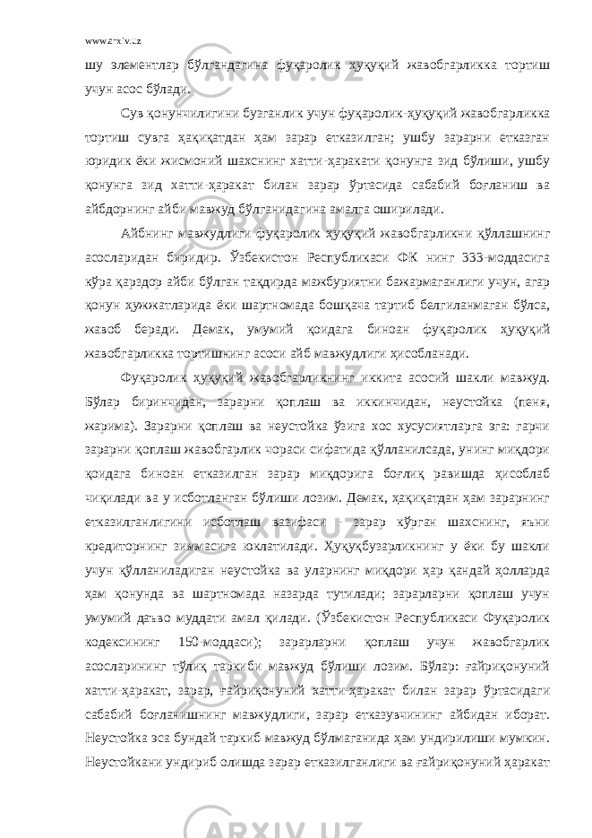 www.arxiv.uz шу элементлар бўлгандагина фуқаролик ҳуқуқий жавобгарликка тортиш учун асос бўлади. Сув қонунчилигини бузганлик учун фуқаролик- ҳуқуқ ий жавобгарликка тортиш сувга ҳақиқатдан ҳам зарар етказилган; ушбу зарарни етказган юридик ёки жисмоний шахснинг хатти-ҳаракати қонунга зид бўлиши, ушбу қонунга зид хатти-ҳаракат билан зарар ўртасида сабабий боғланиш ва айбдорнинг айби мавжуд бўлганидагина амалга оширилади. Айбнинг мавжудлиги фуқаролик ҳуқуқ ий жавобгарликни қўллашнинг асосларидан биридир. Ўзбекистон Республикаси ФК нинг 333-моддасига кўра қарздор айби бўлган тақдирда мажбуриятни бажармаганлиги учун, агар қонун ҳужжатларида ёки шартномада бошқача тартиб белгиланмаган бўлса, жавоб беради. Демак, умумий қоидага биноан фуқаролик ҳуқуқ ий жавобгарликка тортишнинг асоси айб мавжудлиги ҳисобланади. Фуқаролик ҳуқуқий жавобгарликнинг иккита асосий шакли мавжуд. Бўлар биринчидан, зарарни қоплаш ва иккинчидан, неустойка (пеня, жарима). Зарарни қоплаш ва неустойка ўзига хос хусусиятларга эга: гарчи зарарни қоплаш жавобгарлик чораси сифатида қўлланилсада, унинг миқдори қоидага биноан етказилган зарар миқдорига боғлиқ равишда ҳисоблаб чиқилади ва у исботланган бўлиши лозим. Демак, ҳақиқатдан ҳам зарарнинг етказилганлигини исботлаш вазифаси - зарар кўрган шахснинг, яъни кредиторнинг зиммасига юклатилади. Ҳуқуқбузарликнинг у ёки бу шакли учун қўлланиладиган неустойка ва уларнинг миқдори ҳар қандай ҳолларда ҳам қонунда ва шартномада назарда тутилади; зарарларни қоплаш учун умумий даъво муддати амал қилади. (Ўзбекистон Республикаси Фуқаролик кодексининг 150-моддаси); зарарларни қоплаш учун жавобгарлик асосларининг тўлиқ таркиби мавжуд бўлиши лозим. Бўлар: ғайриқонуний хатти-ҳаракат, зарар, ғайриқонуний хатти-ҳаракат билан зарар ўртасидаги сабабий боғланишнинг мавжудлиги, зарар етказувчининг айбидан иборат. Неустойка эса бундай таркиб мавжуд бўлмаганида ҳам ундирилиши мумкин. Неустойкани ундириб олишда зарар етказилганлиги ва ғайриқонуний ҳаракат 